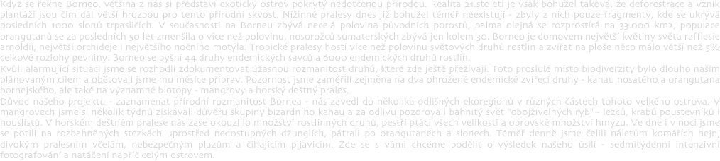 Když se řekne Borneo, většina z nás si představí exotický ostrov pokrytý nedotčenou přírodou. Realita 21.století je však bohužel taková, že deforestrace a vznik plantáží jsou čím dál větší hrozbou pro tento přírodní skvost. Nížinné pralesy dnes již bohužel téměř neexistují - zbyly z nich pouze fragmenty, kde se ukrývá posledních 1000 slonů trpasličích. V současnosti na Borneu zbývá necelá polovina původních porostů, palma olejná se rozprostírá na 33.000 km2, populace orangutanů se za posledních 50 let zmenšila o více než polovinu, nosorožců sumaterských zbývá jen kolem 30. Borneo je domovem největší květiny světa rafflesie arnoldii, největší orchideje i největšího nočního motýla. Tropické pralesy hostí více než polovinu světových druhů rostlin a zvířat na ploše něco málo větší než 5% celkové rozlohy pevniny. Borneo se pyšní 44 druhy endemických savců a 6000 endemických druhů rostlin.Kvůli alarmující situaci jsme se rozhodli zdokumentovat úžasnou rozmanitost druhů, které zde ještě přežívají. Toto proslulé místo biodiverzity bylo dlouho naším plánovaným cílem a obětovali jsme mu měsíce příprav. Pozornost jsme zaměřili zejména na dva ohrožené endemické zvířecí druhy - kahau nosatého a orangutana bornejského, ale také na významné biotopy - mangrovy a horský deštný prales. Důvod našeho projektu - zaznamenat přírodní rozmanitost Bornea - nás zavedl do několika odlišných ekoregionů v různých částech tohoto velkého ostrova. V mangrovech jsme si několik týdnů získávali důvěru skupiny bizardního kahau a za odlivu pozorovali bahnitý svět "obojživelných ryb" - lezců, krabů poustevníků i houslistů. V horském deštném pralese nás zase okouzlilo množství rostlinných druhů, pestří ptáci všech velikostí a obrovské množství hmyzu. Ve dne i v noci jsme se potili na rozbahněných stezkách uprostřed nedostupných džunglích, pátrali po orangutanech a slonech. Téměř denně jsme čelili náletům komářích hejn, divokým pralesním včelám, nebezpečným plazům a číhajícím pijavicím. Zde se s vámi chceme podělit o výsledek našeho úsilí - sedmitýdenní intenzivní fotografování a natáčení napříč celým ostrovem.